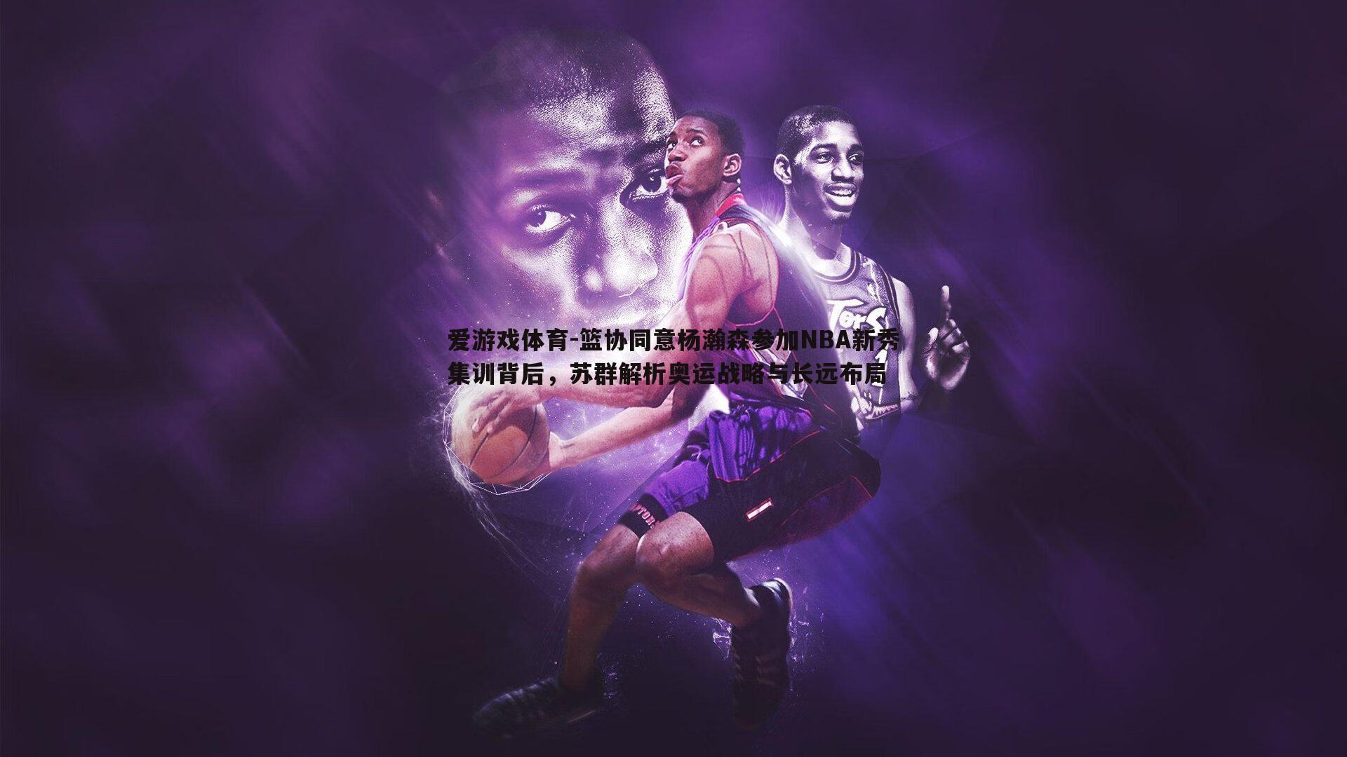 爱游戏体育-篮协同意杨瀚森参加NBA新秀集训背后，苏群解析奥运战略与长远布局