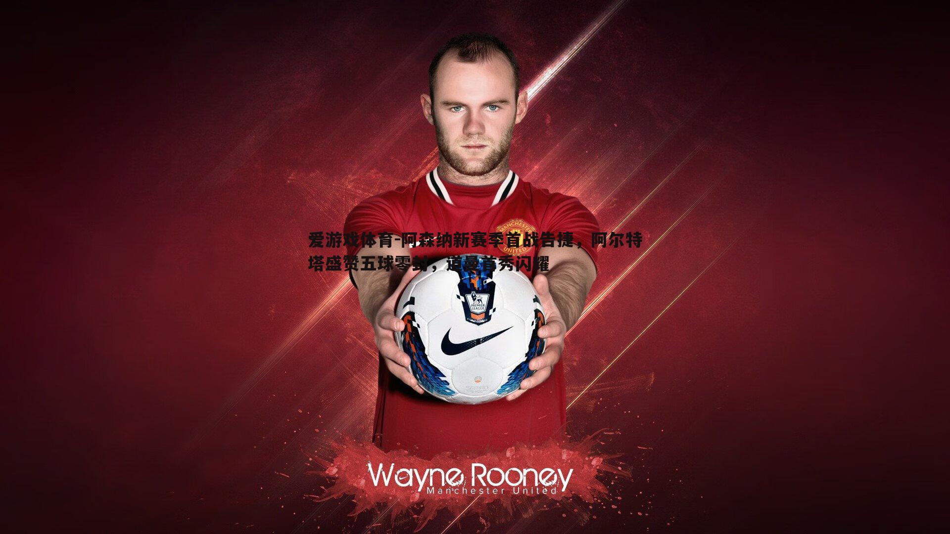 爱游戏体育-阿森纳新赛季首战告捷，阿尔特塔盛赞五球零封，道曼首秀闪耀